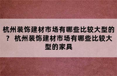 杭州装饰建材市场有哪些比较大型的？ 杭州装饰建材市场有哪些比较大型的家具